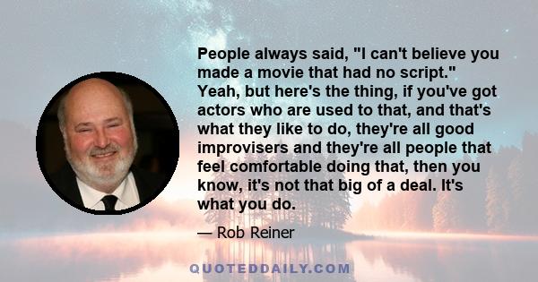 People always said, I can't believe you made a movie that had no script. Yeah, but here's the thing, if you've got actors who are used to that, and that's what they like to do, they're all good improvisers and they're