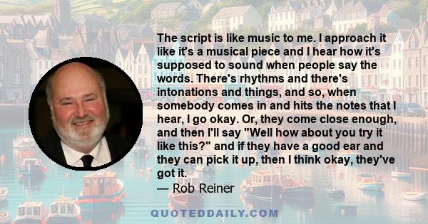 The script is like music to me. I approach it like it's a musical piece and I hear how it's supposed to sound when people say the words. There's rhythms and there's intonations and things, and so, when somebody comes in 