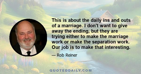 This is about the daily ins and outs of a marriage. I don't want to give away the ending, but they are trying either to make the marriage work or make the separation work. Our job is to make that interesting.