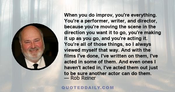 When you do improv, you're everything. You're a performer, writer, and director, because you're moving the scene in the direction you want it to go, you're making it up as you go, and you're acting it. You're all of