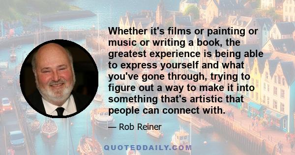 Whether it's films or painting or music or writing a book, the greatest experience is being able to express yourself and what you've gone through, trying to figure out a way to make it into something that's artistic