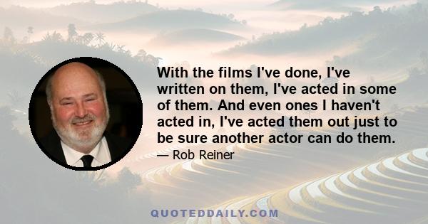 With the films I've done, I've written on them, I've acted in some of them. And even ones I haven't acted in, I've acted them out just to be sure another actor can do them.