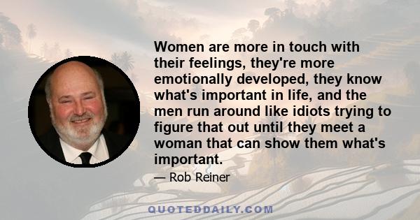 Women are more in touch with their feelings, they're more emotionally developed, they know what's important in life, and the men run around like idiots trying to figure that out until they meet a woman that can show