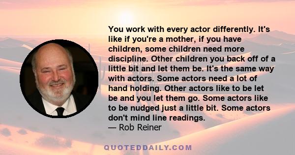 You work with every actor differently. It's like if you're a mother, if you have children, some children need more discipline. Other children you back off of a little bit and let them be. It's the same way with actors.