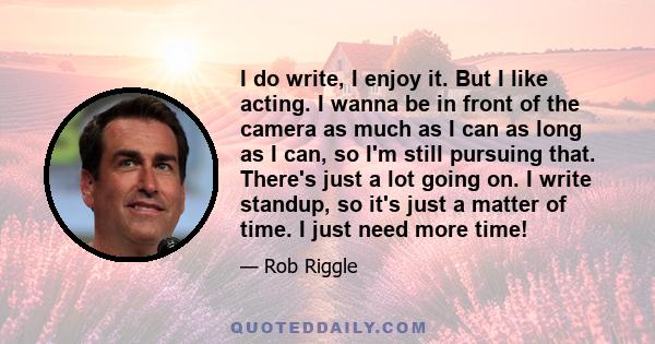 I do write, I enjoy it. But I like acting. I wanna be in front of the camera as much as I can as long as I can, so I'm still pursuing that. There's just a lot going on. I write standup, so it's just a matter of time. I