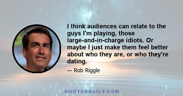 I think audiences can relate to the guys I'm playing, those large-and-in-charge idiots. Or maybe I just make them feel better about who they are, or who they're dating.