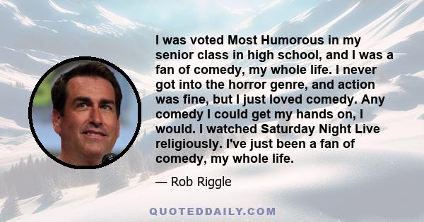 I was voted Most Humorous in my senior class in high school, and I was a fan of comedy, my whole life. I never got into the horror genre, and action was fine, but I just loved comedy. Any comedy I could get my hands on, 