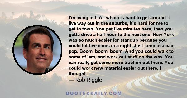 I'm living in L.A., which is hard to get around. I live way out in the suburbs, it's hard for me to get to town. You get five minutes here, then you gotta drive a half hour to the next one. New York was so much easier