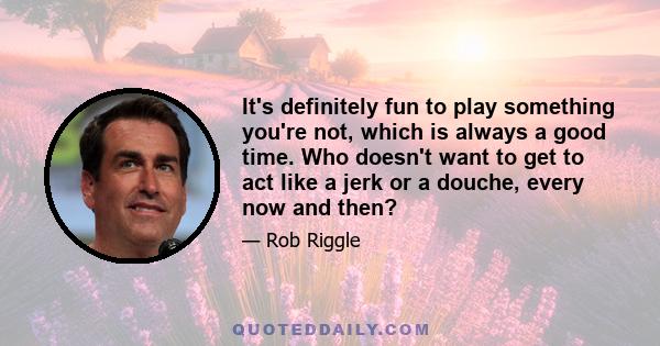 It's definitely fun to play something you're not, which is always a good time. Who doesn't want to get to act like a jerk or a douche, every now and then?