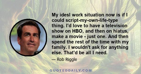 My idesl work situation now is if I could script-my-own-life-type thing. I'd love to have a television show on HBO, and then on hiatus, make a movie - just one. And then spend the rest of the time with my family. I