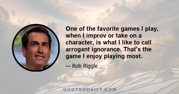 One of the favorite games I play, when I improv or take on a character, is what I like to call arrogant ignorance. That's the game I enjoy playing most.