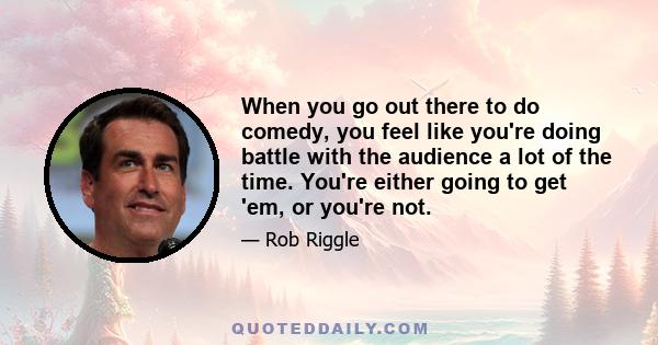 When you go out there to do comedy, you feel like you're doing battle with the audience a lot of the time. You're either going to get 'em, or you're not.