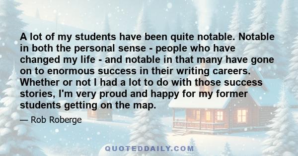 A lot of my students have been quite notable. Notable in both the personal sense - people who have changed my life - and notable in that many have gone on to enormous success in their writing careers. Whether or not I