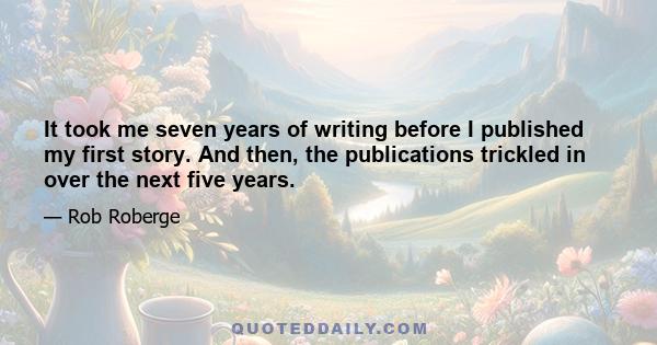 It took me seven years of writing before I published my first story. And then, the publications trickled in over the next five years.