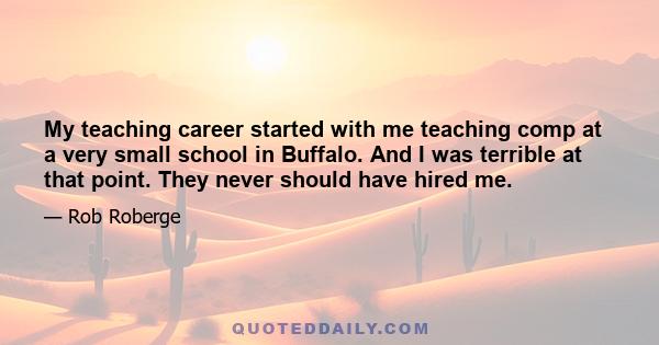 My teaching career started with me teaching comp at a very small school in Buffalo. And I was terrible at that point. They never should have hired me.