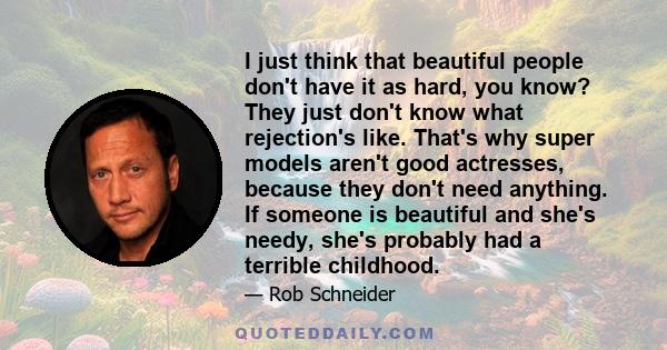 I just think that beautiful people don't have it as hard, you know? They just don't know what rejection's like. That's why super models aren't good actresses, because they don't need anything. If someone is beautiful