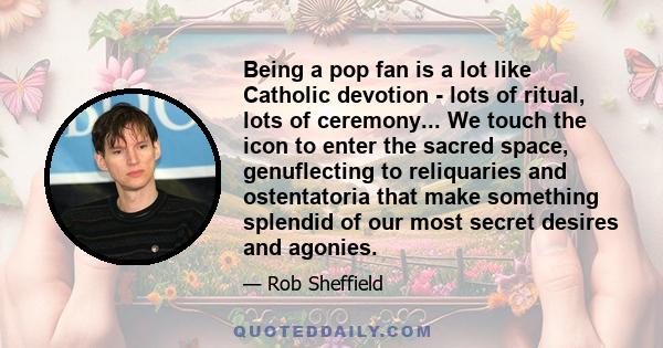 Being a pop fan is a lot like Catholic devotion - lots of ritual, lots of ceremony... We touch the icon to enter the sacred space, genuflecting to reliquaries and ostentatoria that make something splendid of our most