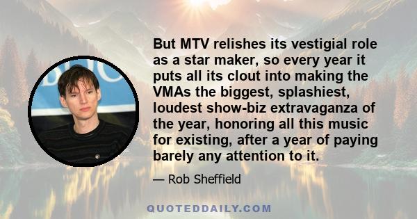 But MTV relishes its vestigial role as a star maker, so every year it puts all its clout into making the VMAs the biggest, splashiest, loudest show-biz extravaganza of the year, honoring all this music for existing,