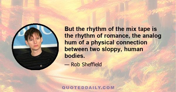 But the rhythm of the mix tape is the rhythm of romance, the analog hum of a physical connection between two sloppy, human bodies.