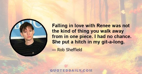 Falling in love with Renee was not the kind of thing you walk away from in one piece. I had no chance. She put a hitch in my git-a-long.