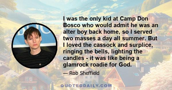 I was the only kid at Camp Don Bosco who would admit he was an alter boy back home, so I served two masses a day all summer. But I loved the cassock and surplice, ringing the bells, lighting the candles - it was like