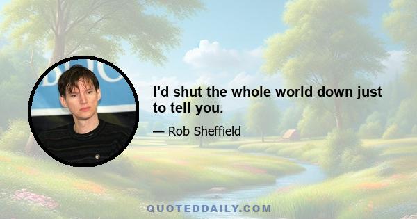 I'd shut the whole world down just to tell you.