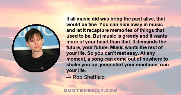 If all music did was bring the past alive, that would be fine. You can hide away in music and let it recapture memories of things that used to be. But music is greedy and it wants more of your heart than that. It