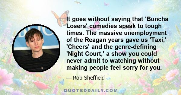 It goes without saying that 'Buncha Losers' comedies speak to tough times. The massive unemployment of the Reagan years gave us 'Taxi,' 'Cheers' and the genre-defining 'Night Court,' a show you could never admit to