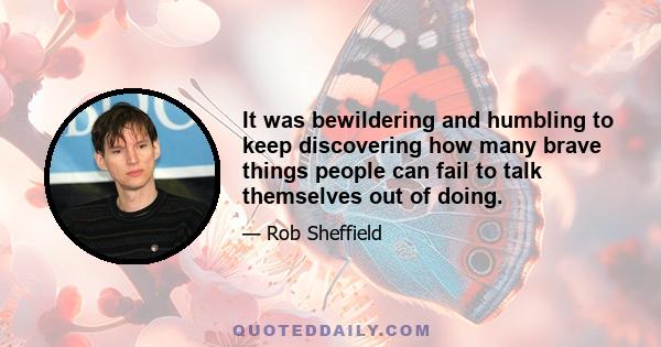 It was bewildering and humbling to keep discovering how many brave things people can fail to talk themselves out of doing.