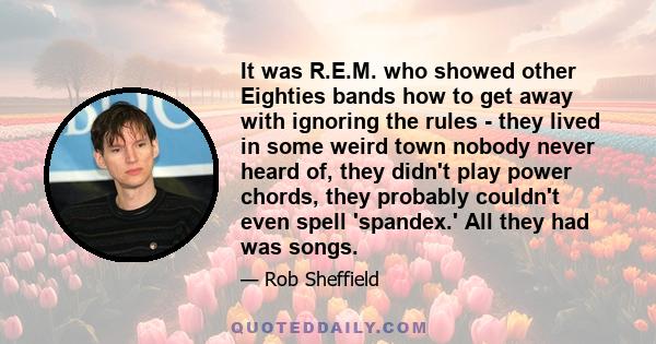 It was R.E.M. who showed other Eighties bands how to get away with ignoring the rules - they lived in some weird town nobody never heard of, they didn't play power chords, they probably couldn't even spell 'spandex.'