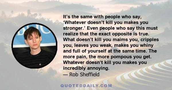 It’s the same with people who say, ‘Whatever doesn’t kill you makes you stronger.’ Even people who say this must realize that the exact opposite is true. What doesn’t kill you maims you, cripples you, leaves you weak,