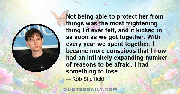 Not being able to protect her from things was the most frightening thing I'd ever felt, and it kicked in as soon as we got together. With every year we spent together, I became more conscious that I now had an