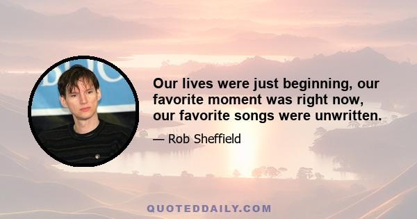 Our lives were just beginning, our favorite moment was right now, our favorite songs were unwritten.