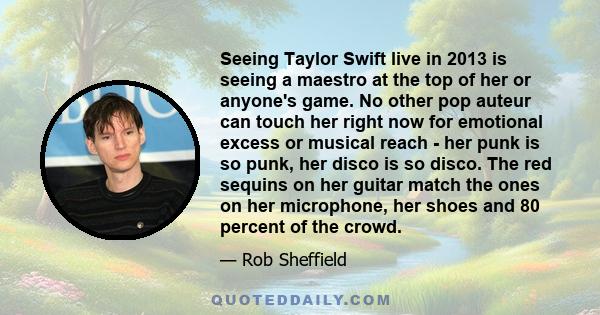 Seeing Taylor Swift live in 2013 is seeing a maestro at the top of her or anyone's game. No other pop auteur can touch her right now for emotional excess or musical reach - her punk is so punk, her disco is so disco.