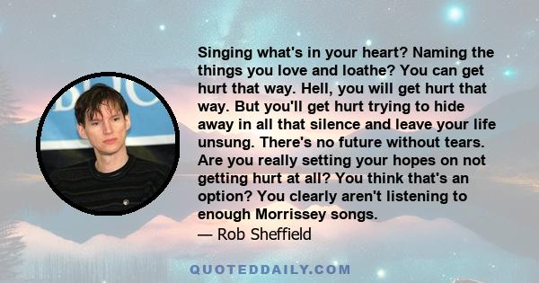 Singing what's in your heart? Naming the things you love and loathe? You can get hurt that way. Hell, you will get hurt that way. But you'll get hurt trying to hide away in all that silence and leave your life unsung.