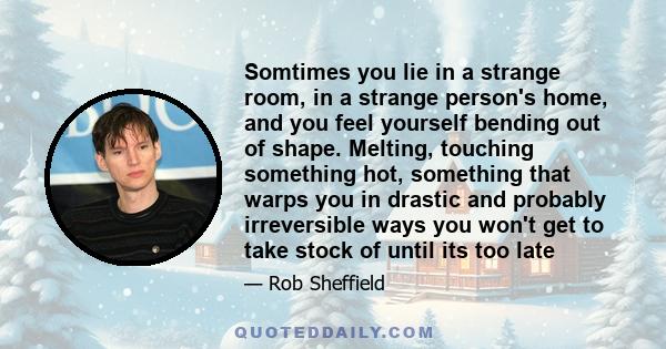 Somtimes you lie in a strange room, in a strange person's home, and you feel yourself bending out of shape. Melting, touching something hot, something that warps you in drastic and probably irreversible ways you won't