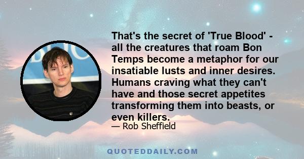 That's the secret of 'True Blood' - all the creatures that roam Bon Temps become a metaphor for our insatiable lusts and inner desires. Humans craving what they can't have and those secret appetites transforming them