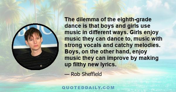 The dilemma of the eighth-grade dance is that boys and girls use music in different ways. Girls enjoy music they can dance to, music with strong vocals and catchy melodies. Boys, on the other hand, enjoy music they can