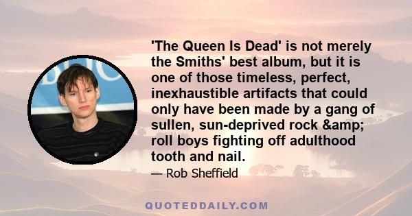 'The Queen Is Dead' is not merely the Smiths' best album, but it is one of those timeless, perfect, inexhaustible artifacts that could only have been made by a gang of sullen, sun-deprived rock & roll boys fighting