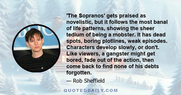 'The Sopranos' gets praised as novelistic, but it follows the most banal of life patterns, showing the sheer tedium of being a mobster. It has dead spots, boring plotlines, weak episodes. Characters develop slowly, or