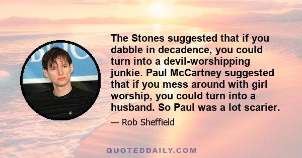 The Stones suggested that if you dabble in decadence, you could turn into a devil-worshipping junkie. Paul McCartney suggested that if you mess around with girl worship, you could turn into a husband. So Paul was a lot