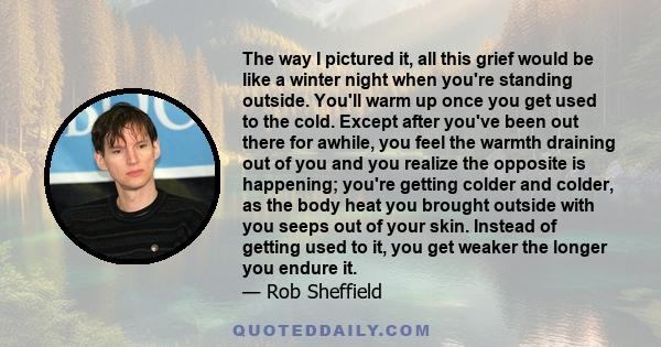 The way I pictured it, all this grief would be like a winter night when you're standing outside. You'll warm up once you get used to the cold. Except after you've been out there for awhile, you feel the warmth draining