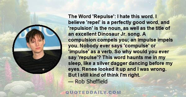 The Word 'Repulse': I hate this word. I believe 'repel' is a perfectly good word, and 'repulsion' is the noun, as well as the title of an excellent Dinosaur Jr. song. A compulsion compels you; an impulse impels you.