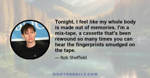 Tonight, I feel like my whole body is made out of memories. I'm a mix-tape, a cassette that's been rewound so many times you can hear the fingerprints smudged on the tape.