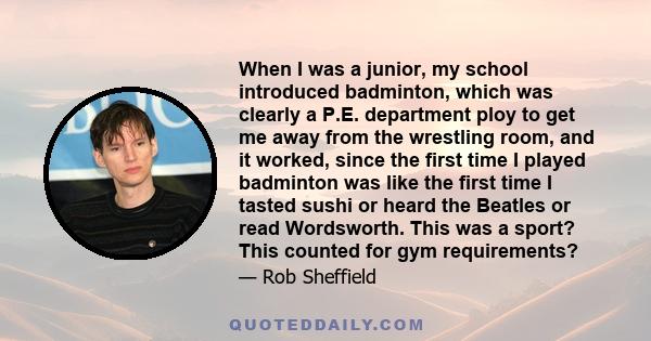 When I was a junior, my school introduced badminton, which was clearly a P.E. department ploy to get me away from the wrestling room, and it worked, since the first time I played badminton was like the first time I