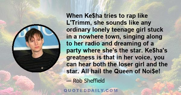 When Ke$ha tries to rap like L'Trimm, she sounds like any ordinary lonely teenage girl stuck in a nowhere town, singing along to her radio and dreaming of a party where she's the star. Ke$ha's greatness is that in her