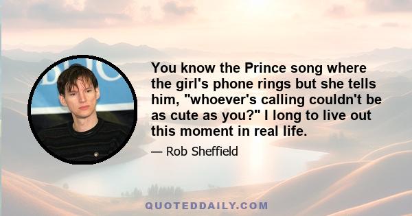 You know the Prince song where the girl's phone rings but she tells him, whoever's calling couldn't be as cute as you? I long to live out this moment in real life.