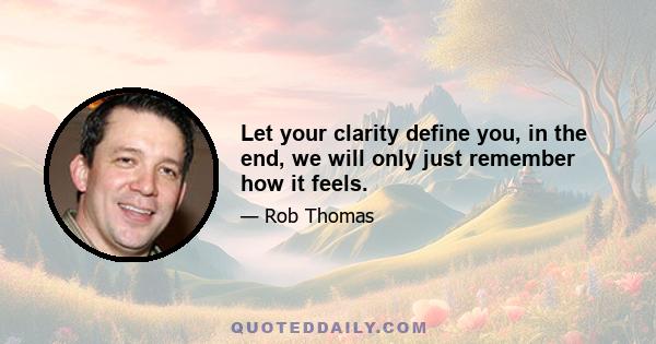 Let your clarity define you, in the end, we will only just remember how it feels.