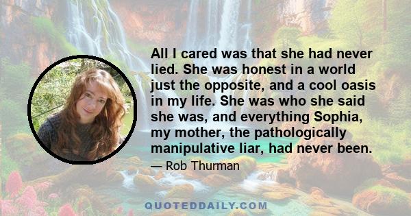 All I cared was that she had never lied. She was honest in a world just the opposite, and a cool oasis in my life. She was who she said she was, and everything Sophia, my mother, the pathologically manipulative liar,