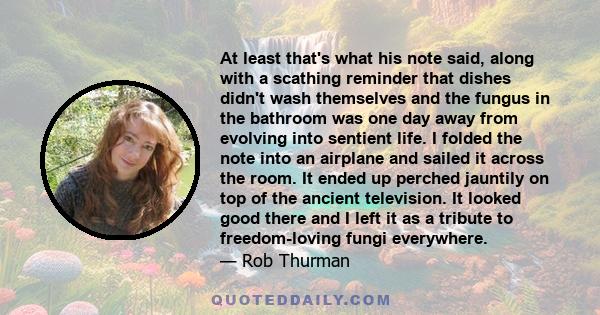 At least that's what his note said, along with a scathing reminder that dishes didn't wash themselves and the fungus in the bathroom was one day away from evolving into sentient life. I folded the note into an airplane